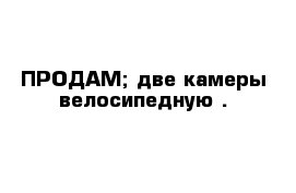 ПРОДАМ; две камеры велосипедную .